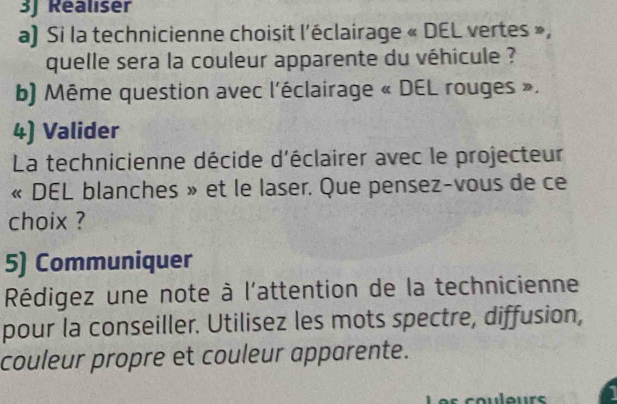 3J Realiser 
a) Si la technicienne choisit l'éclairage « DEL vertes », 
quelle sera la couleur apparente du véhicule ? 
b) Même question avec l'éclairage « DEL rouges ». 
4) Valider 
La technicienne décide d'éclairer avec le projecteur 
« DEL blanches » et le laser. Que pensez-vous de ce 
choix ? 
5) Communiquer 
Rédigez une note à l'attention de la technicienne 
pour la conseiller. Utilisez les mots spectre, diffusion, 
couleur propre et couleur apparente. 
coulour