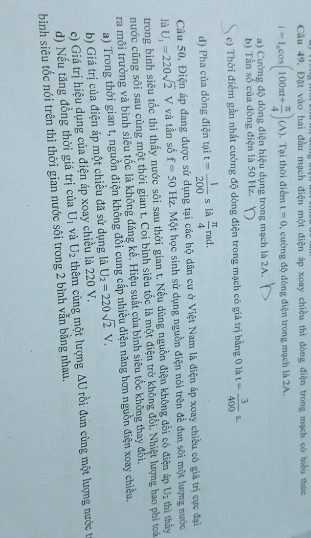 Đặt vào hai đầu mạch điện một điện áp xoay chiều thì dòng điện trong mạch có biểu thức
i=I_0cos (100π t+ π /4 )(A).  Tại thời điểm t=0 , cường độ dòng điện trong mạch là 2A.
a) Cường độ dòng điện hiệu dụng trong mạch là 2A.
b) Tần số của dòng điện là 50 Hz.
c) Thời điểm gần nhất cường độ dòng điện trong mạch có giá trị bằng 0 là t= 3/400 s.
d) Pha của dòng điện tại t= 1/200 s là  π /4 rad.
Câu 50. Điện áp đang được sử dụng tại các hộ dân cư ở Việt Nam là điện áp xoay chiều có giá trị cực đại
là U_1=220sqrt(2) V và tần số f=50Hz c. Một học sinh sử dụng nguồn điện nói trên để đun sôi một lượng nước
trong bình siêu tốc thì thấy nước sôi sau thời gian t. Nếu dùng nguồn điện không đổi có điện áp U_2 thì thấy
nước cũng sôi sau cùng một thời gian t. Coi bình siêu tốc là một điện trở không đồi. Nhiệt lượng hao phí toài
ra môi trường và bình siêu tốc là không đáng kể. Hiệu suất của bình siêu tốc khổng thay đổi.
a) Trong thời gian t, nguồn điện không đổi cung cấp nhiều điện năng hơn nguồn điện xoay chiều.
b) Giá trị của điện áp một chiều đã sử dụng là U_2=220sqrt(2)V.
c) Giá trị hiệu dụng của điện áp xoay chiều là 220 V.
d) Nếu tăng đồng thời giá trị của U_1 và U_2 thêm cùng một lượng △ U rồi đun cùng một lượng nước t
bình siêu tốc nói trên thì thời gian nước sôi trong 2 bình vẫn bằng nhau.