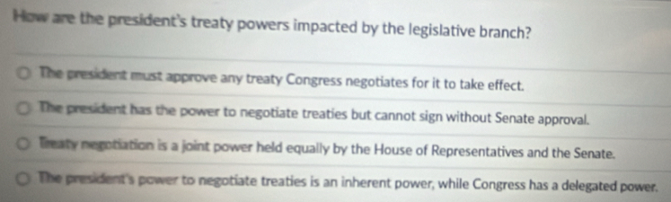 How are the president's treaty powers impacted by the legislative branch?
The president must approve any treaty Congress negotiates for it to take effect.
The president has the power to negotiate treaties but cannot sign without Senate approval.
Treaty negotiation is a joint power held equally by the House of Representatives and the Senate.
The president's power to negotiate treaties is an inherent power, while Congress has a delegated power.