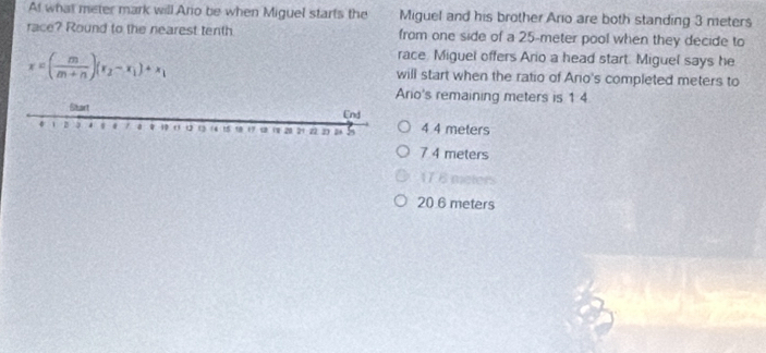 At what meter mark will Ario be when Miguel starts the Miguel and his brother Ario are both standing 3 meters
race? Round to the nearest tenth from one side of a 25-meter pool when they decide to
race, Miguel offers Ario a head start. Miguel says he
x=( m/m+n )(x_2-x_1)+x_1 will start when the ratio of Anio's completed meters to
io's remaining meters is 1 4
4 4 meters
7 4 meters
17 6 meters
20 6 meters