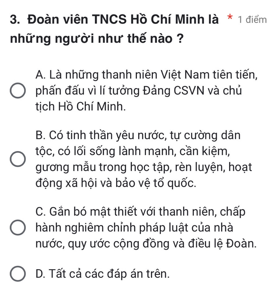 Đoàn viên TNCS Hồ Chí Minh là * 1 điểm
những người như thế nào ?
A. Là những thanh niên Việt Nam tiên tiến,
phấn đấu vì lí tưởng Đảng CSVN và chủ
tịch Hồ Chí Minh.
B. Có tinh thần yêu nước, tự cường dân
tộc, có lối sống lành mạnh, cần kiệm,
gương mẫu trong học tập, rèn luyện, hoạt
động xã hội và bảo vệ tổ quốc.
C. Gắn bó mật thiết với thanh niên, chấp
hành nghiêm chỉnh pháp luật của nhà
nước, quy ước cộng đồng và điều lệ Đoàn.
D. Tất cả các đáp án trên.