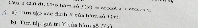 at ky 
Câu 1 (2.0 đ). Cho hàm số f(x)=arccot x+arccos x. 
a) Tìm tập xác định X của hàm số f(x). 
b) Tìm tập giá trị Y của hàm số f(x)