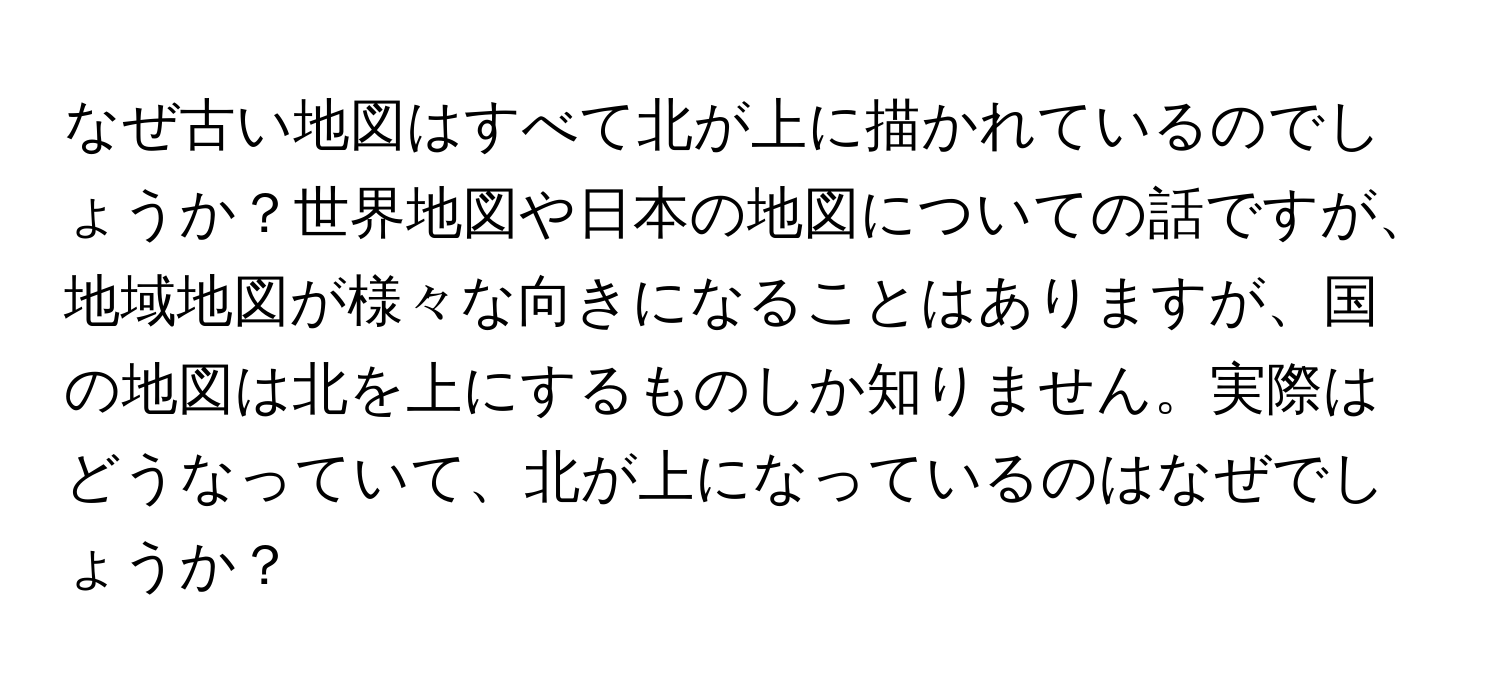 なぜ古い地図はすべて北が上に描かれているのでしょうか？世界地図や日本の地図についての話ですが、地域地図が様々な向きになることはありますが、国の地図は北を上にするものしか知りません。実際はどうなっていて、北が上になっているのはなぜでしょうか？