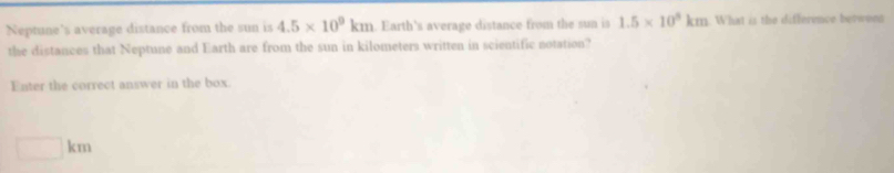 Neptune's average distance from the sun is 4.5* 10^9km. Earth's average distance from the sun is 1.5* 10^5km. What is the difference berwenn
the distances that Neptune and Earth are from the sun in kilometers written in scientific notation?
Enter the correct answer in the box.
□ km