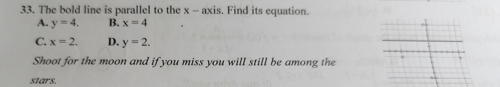 The bold line is parallel to the x - axis. Find its equation.
A. y=4. B. x=4
C. x=2. D. y=2. 
Shoot for the moon and if you miss you will still be among the
5
stars.
5