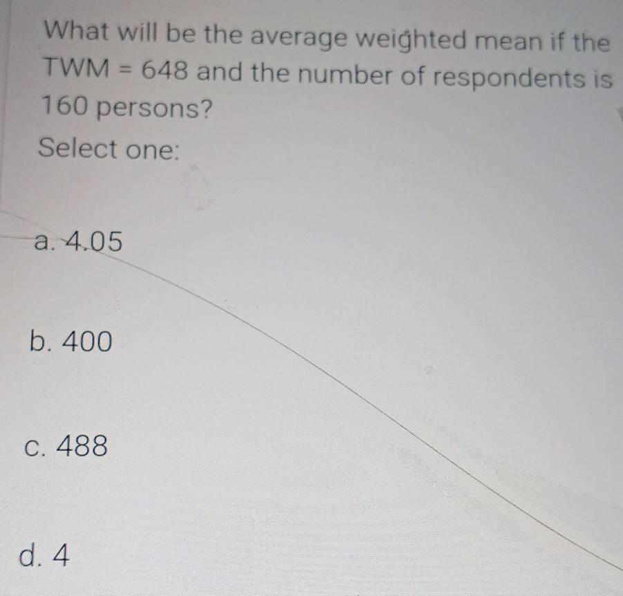 What will be the average weighted mean if the
TWM=648 and the number of respondents is
160 persons?
Select one:
a. 4.05
b. 400
c. 488
d. 4