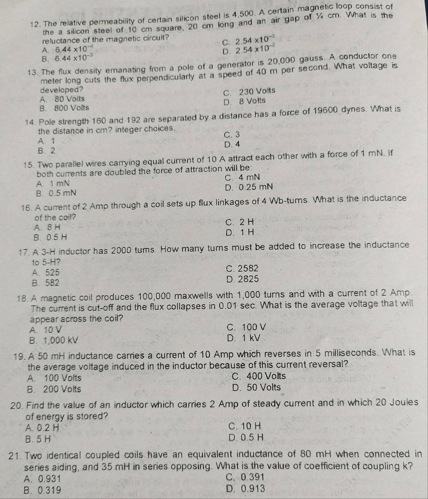 The relative permeability of certain silicon steel is 4,500. A certain magnetic loop consist of
the a silicon steel of 10 cm square, 20 cm long and an air gap of % cm. What is the
reluctance of the magnetic circuit?
A. 6.44* 10^(-4) C. 2.54* 10^(-3)
D.
B. 6.44* 10^(-3) 2.54* 10^(-2)
13. The flux density emanating from a pole of a generator is 20,000 gauss. A conductor one
meter long cuts the flux perpendicularly at a speed of 40 m per second. What voltage is
developed?
C. 230 Volts
A. 80 Volts
B. 800 Volts D. 8 Volts
14. Pole strength 160 and 192 are separated by a distance has a force of 19600 dynes. What is
the distance in cm? integer choices.
C. 3
A. 1
D. 4
B. 2
15. Two parallel wires carrying equal current of 10 A attract each other with a force of 1 mN. if
both currents are doubled the force of attraction will be:
A. 1 mN C. 4 mN
D. 0.25 mN
B. 0.5 mN
16. A current of 2 Amp through a coil sets up flux linkages of 4 Wb-turns. What is the inductance
of the coil?
A. 8 H C. 2H
B. 0.5 H D. 1 H
17. A 3-H inductor has 2000 tums. How many turns must be added to increase the inductance
to 5-H?
A. 525
C. 2582
B. 582 D. 2825
18. A magnetic coil produces 100,000 maxwells with 1,000 turns and with a current of 2 Amp.
The current is cut-off and the flux collapses in 0.01 sec. What is the average voltage that will
appear across the coil?
A. 10 V C. 100 V
B. 1,000 kV D. 1 kV
19. A 50 mH inductance carries a current of 10 Amp which reverses in 5 milliseconds. What is
the average voltage induced in the inductor because of this current reversal?
A. 100 Volts C. 400 Volts
B. 200 Volts D. 50 Volts
20. Find the value of an inductor which carries 2 Amp of steady current and in which 20 Joules
of energy is stored?
A. 0.2 H C. 10 H
B. 5 H D. 0.5 H
21. Two identical coupled coils have an equivalent inductance of 80 mH when connected in
series aiding, and 35 mH in series opposing. What is the value of coefficient of coupling k?
A. 0.931 C. 0 391
B. 0.319 D. 0.913