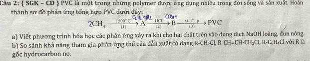  SGK - CD PVC là một trong những polymer được ứng dụng nhiều trong đời sống và sản xuất. Hoàn 
thành sơ đồ phản ứng tổng hợp PVC dưới đây: 
CCl_4+
2CH_4xrightarrow 1500°CAxrightarrow HClBxrightarrow * 1.1°.PPvee C
a) Viết phương trình hóa học các phản ứng xảy ra khi cho hai chất trên vào dung dịch NaOH loãng, đun nóng. 
b) So sánh khả năng tham gia phản ứng thế của dẫn xuất có dạng R-CH_2Cl, R-CH=CH-CH_2Cl, R-C_6H_4ClvoiRla
gốc hydrocarbon no.