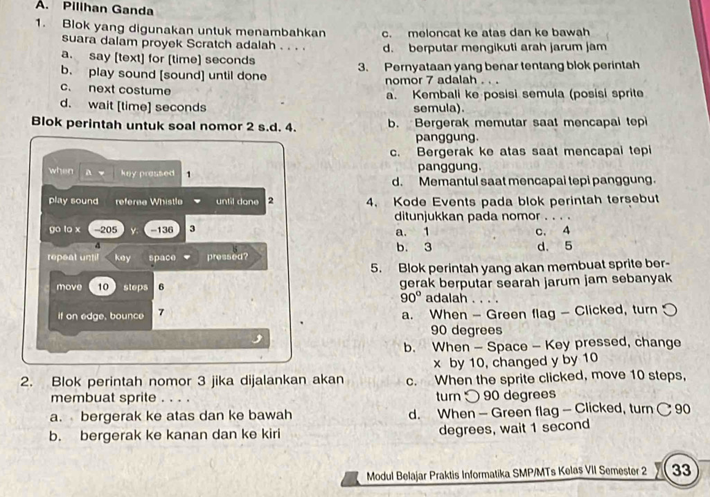 Pillhan Ganda
1. Blok yang digunakan untuk menambahkan c. meloncat ke atas dan ke bawah
suara dalam proyek Scratch adalah . . . . d. berputar mengikuti arah jarum jam
a. say [text] for [time] seconds
b. play sound [sound] until done 3. Pernyataan yang benar tentang blok perintah
c. next costume nomor 7 adalah . . .
a. Kembali ke posisi semula (posisi sprite
d. wait [time] seconds semula).
Blok perintah untuk soal nomor 2 s.d. 4. b. Bergerak memutar saat mencapai tep
panggung.
c. Bergerak ke atas saat mencapai tepi
when A key pressed 1 panggung.
d. Memantul saat mencapai tepi panggung
play sound referea Whistle until don e 2 4. Kode Events pada blok perintah tersebut
ditunjukkan pada nomor
go lo x - 205 - 136 3 a. 1 c. 4
d b. 3 d. 5
repeat until key space pressed?
5. Blok perintah yang akan membuat sprite ber-
move 10 steps 6 gerak berputar searah jarum jam sebanyak
90° adalah . . . .
if on edge, bounce 7 a. When - Green flag - Clicked, turn
90 degrees
b. When - Space - Key pressed, change
x by 10, changed y by 10
2. Blok perintah nomor 3 jika dijalankan akan c. When the sprite clicked, move 10 steps,
membuat sprite . . . . turn 90 degrees
a. bergerak ke atas dan ke bawah d. When - Green flag - Clicked, turn C 90
b. bergerak ke kanan dan ke kiri
degrees, wait 1 second
Modul Belajar Praktis Informatika SMP/MTs Kelas VII Semester 2 33