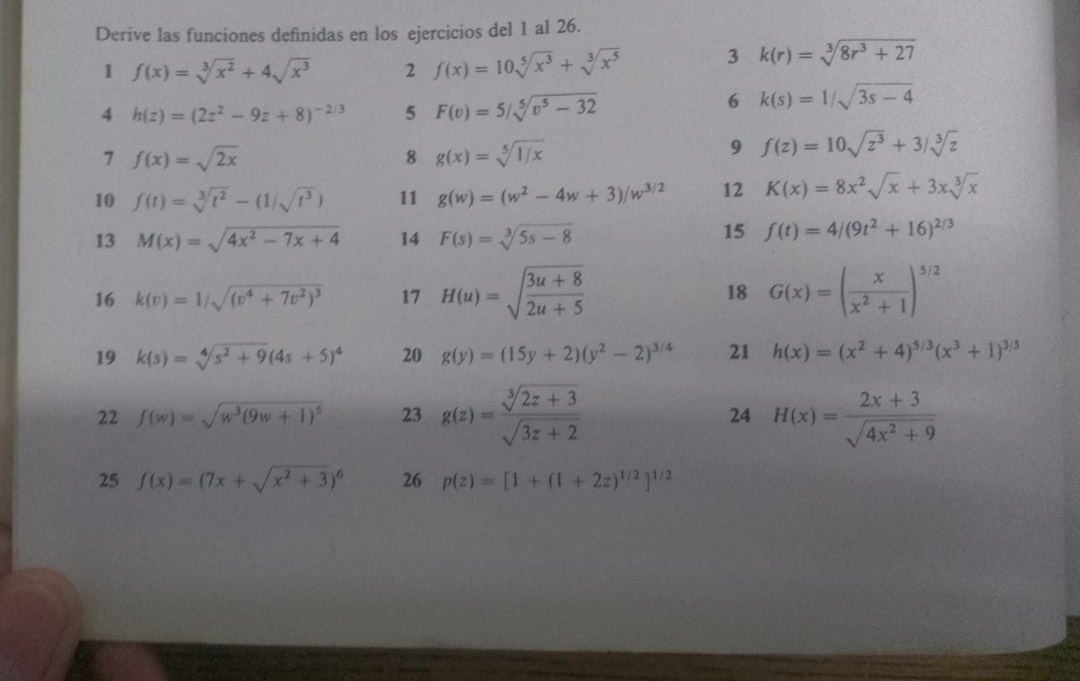 Derive las funciones definidas en los ejercicios del 1 al 26.
1 f(x)=sqrt[3](x^2)+4sqrt(x^3) 2 f(x)=10sqrt[5](x^3)+sqrt[3](x^5) 3 k(r)=sqrt[3](8r^3+27)
4 h(z)=(2z^2-9z+8)^-2/3 5 F(v)=5/sqrt[5](v^5-32)
6 k(s)=1/sqrt(3s-4)
7 f(x)=sqrt(2x)
8 g(x)=sqrt[5](1/x)
9 f(z)=10sqrt(z^3)+3/sqrt[3](z)
10 f(t)=sqrt[3](t^2)-(1/sqrt(t^3)) 11 g(w)=(w^2-4w+3)/w^(3/2) 12 K(x)=8x^2sqrt(x)+3xsqrt[3](x)
13 M(x)=sqrt(4x^2-7x+4) 14 F(s)=sqrt[3](5s-8)
15 f(t)=4/(9t^2+16)^2/3
16 k(v)=1/sqrt((v^4+7v^2)^3) 17 H(u)=sqrt(frac 3u+8)2u+5 18 G(x)=( x/x^2+1 )^5/2
19 k(s)=sqrt[4](s^2+9)(4s+5)^4 20 g(y)=(15y+2)(y^2-2)^3/4 21 h(x)=(x^2+4)^5/3(x^3+1)^3/5
22 f(w)=sqrt(w^3(9w+1)^5) 23 g(z)= (sqrt[3](2z+3))/sqrt(3z+2)  H(x)= (2x+3)/sqrt(4x^2+9) 
24
25 f(x)=(7x+sqrt(x^2+3))^6 26 p(z)=[1+(1+2z)^1/2]^1/2