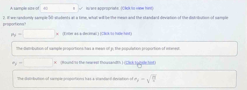 A sample size of 40 is/are appropriate. (Click to view hint) 
2. If we randomly sample 50 students at a time, what will be the mean and the standard deviation of the distribution of sample 
proportions?
mu _p=□ * (Enter as a decimal.) (Click to hide hint) 
The distribution of sample proportions has a mean of p, the population proportion of interest.
sigma _p=□ * (Round to the nearest thousandth.) (Click to hide hint) 
The distribution of sample proportions has a standard deviation of sigma _overline p=sqrt(frac pq)n