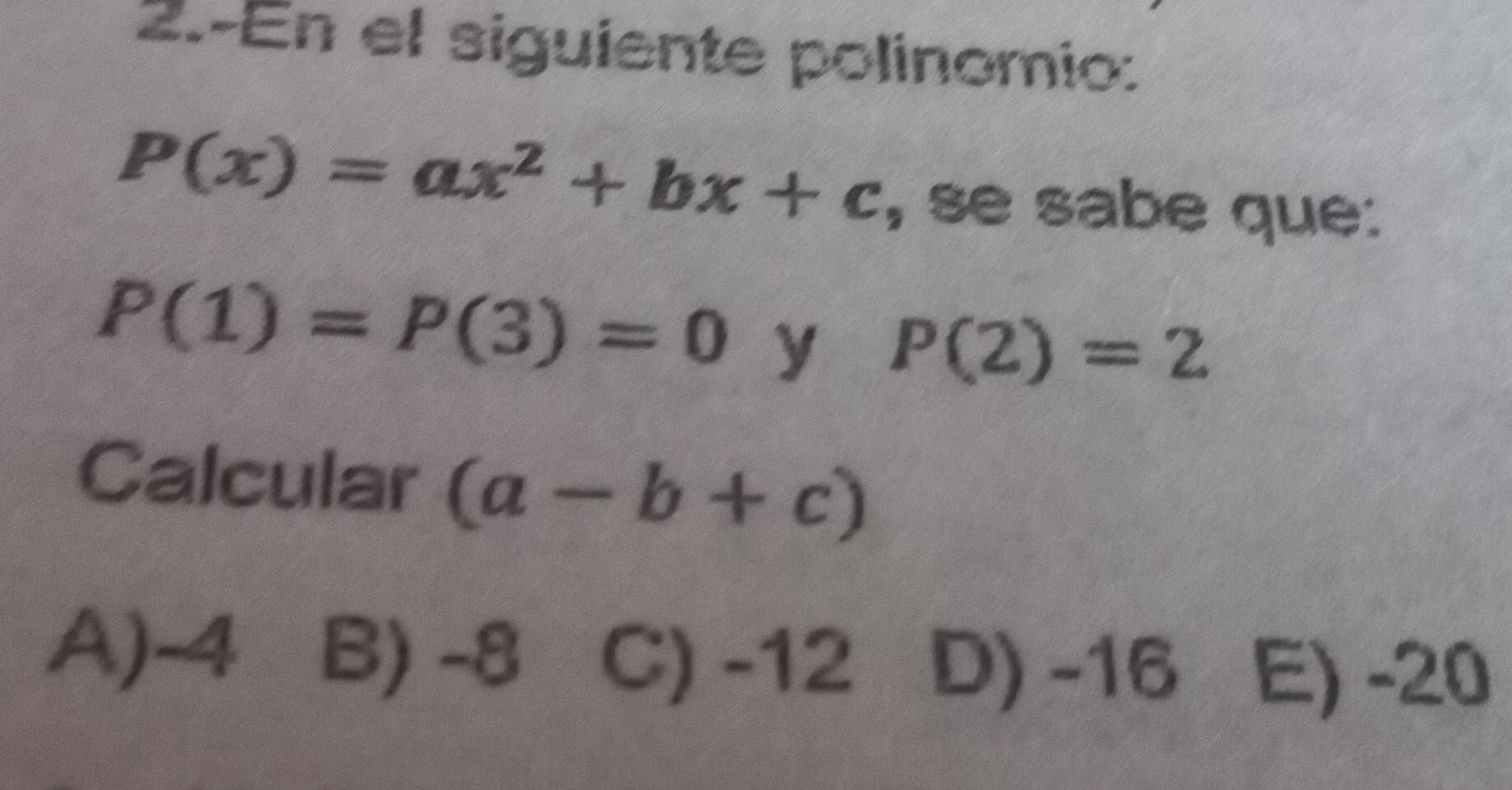 2.-En el siguiente polinomio:
P(x)=ax^2+bx+c , se sabe que:
P(1)=P(3)=0 y P(2)=2
Calcular (a-b+c)
A) -4 B) -8 C) -12 D) -16 E) -20