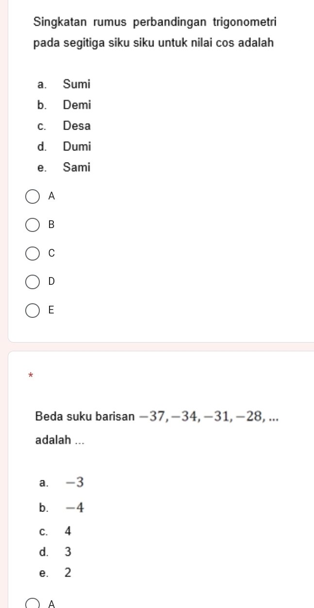 Singkatan rumus perbandingan trigonometri
pada segitiga siku siku untuk nilai cos adalah
a. Sumi
b. Demi
c. Desa
d. Dumi
e. Sami
A
B
C
D
E
*
Beda suku barisan −37, −34, −31, −28, ...
adalah ...
a. -3
b. -4
c. 4
d. 3
e. 2
A