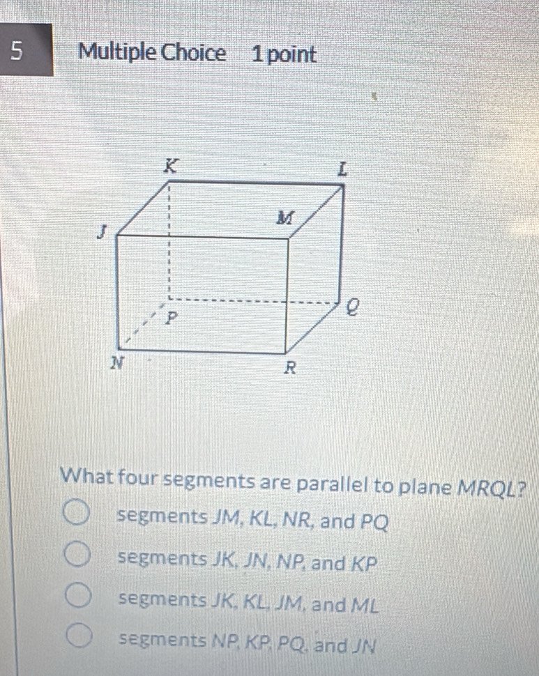 What four segments are parallel to plane MRQL?
segments JM, KL, NR, and PQ
segments JK, JN, NP, and KP
segments JK, KL, JM, and ML
segments NP, KP, PQ, and JN