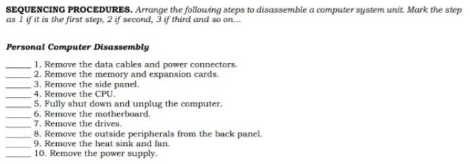 SEQUENCING PROCEDURES. Arrange the following steps to disassemble a computer system unit. Mark the step 
as 1 if it is the first step, 2 if second, 3 if third and so on... 
Personal Computer Disassembly 
_1. Remove the data cables and power connectors. 
_2. Remove the memory and expansion cards. 
_3. Remove the side panel. 
_4. Remove the CPU. 
_5. Fully shut down and unplug the computer. 
_6. Remove the motherboard. 
_7. Remove the drives. 
_8. Remove the outside peripherals from the back panel. 
_ 
9. Remove the heat sink and fan. 
_10. Remove the power supply.