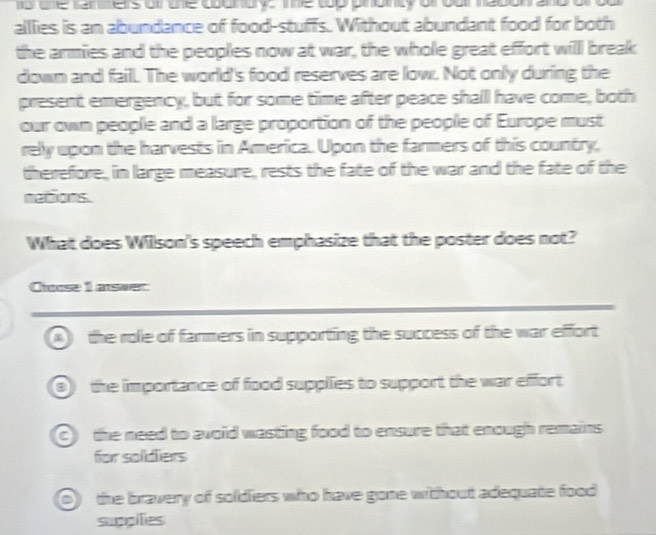 fo one fan ers or te counurys e top phointy of our ne0ona
alllies is an abundance of food-stuffs. Without abundant food for both
the armies and the peoples now at war, the whole great effort willl break
down and fail. The world's food reserves are low. Not only during the
present emergency, but for some time after peace shall have come, both
our own people and a large proportion of the people of Europe must
rely upon the harvests in America. Upon the farmers of this country,
therefore, in large measure, rests the fate of the war and the fate of the
nations.
What does Willson's speech emphasize that the poster does not?
Choose 1 aswer
A the role of fanmers in supporting the success of the war effort
0) the importance of food supplies to support the war effort
C) the need to avoid wasting food to ensure that enough remains 
for soldiers
of the bravery of soldiers who have gone without adequate food
suppilies