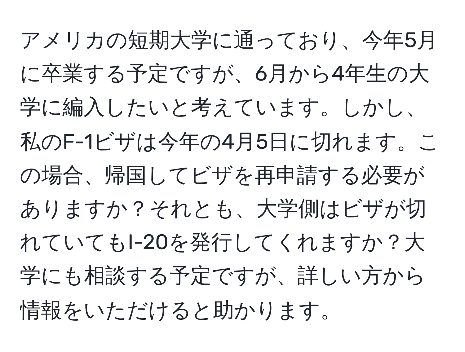 アメリカの短期大学に通っており、今年5月に卒業する予定ですが、6月から4年生の大学に編入したいと考えています。しかし、私のF-1ビザは今年の4月5日に切れます。この場合、帰国してビザを再申請する必要がありますか？それとも、大学側はビザが切れていてもI-20を発行してくれますか？大学にも相談する予定ですが、詳しい方から情報をいただけると助かります。