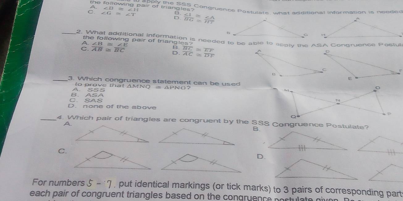 the following pair of triangles?
A ∠ B≌ ∠ H
to apply the SSS Congruence Postulate, what additional information is needed
B.
C. ∠ G≌ ∠ T D.  ∠ I/BG beginarrayr ≌  ≌ endarray  ∠ A/HT 
_2. What additional information is needed to be able to apply the ASA Congruence Postul
the following pair of triangles?
A. ∠ B≌ ∠ E B.
C. overline AB≌ overline BC overline BC≌ overline EF
D. overline AC≌ overline DF
_3. Which congruence statement can be used
to prove that . △ M  Q≌ △ PNO 2
A. SSS
B. ASA
C. SAS
D. none of the above
_4. Which pair of triangles are congruent by the SSS Congruence Postulate?
A.
B.
C.
D.
For numbers 5-7 , put identical markings (or tick marks) to 3 pairs of corresponding part
each pair of congruent triangles based on the congruence postulate