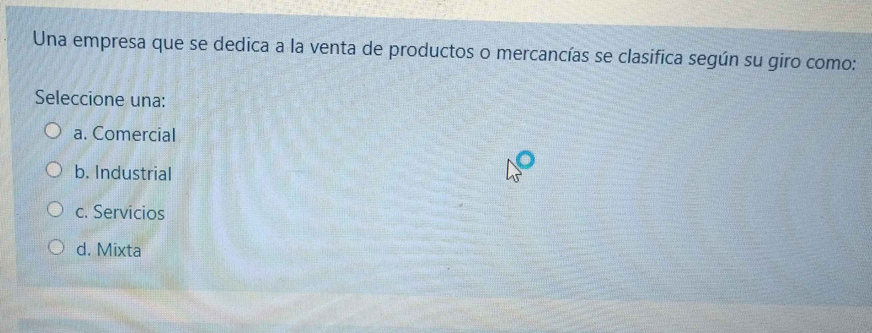 Una empresa que se dedica a la venta de productos o mercancías se clasifica según su giro como:
Seleccione una:
a. Comercial
b. Industrial
c. Servicios
d. Mixta