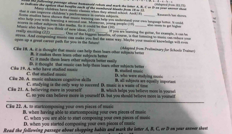 =CD, a=d-e-b-e
(Adapted from IELTS)
oad the following passage about humanoid robots and mark the letter A, B, C or D on your answer sheet
to indicate the option that bestfits each of the numbered blanks from 18 to 22.
Many children have music classes when they attend school. And(18) . Research has shown ets of
that it can improve children’s performance in certain subjects.
Some studies have shown that music training can help you understand your own language better. It could
also help you with learning a second one. Moreover, young people (19) also seem to get higher
scores in other subjects like maths. So it could be that (20)
Music also helps you think of new ideas, (21) . If you are learning the guitar, for example, it can be
really exciting ( 22) _. One of the biggest benefits, of course, is that listening to music can reduce your
stress. And composing music can make you feel the same way. Maybe your musical knowledge will even
open up a great career path for you in the future!
(Adapted from Preliminary for Schools Trainer)
Câu 18. A. it is thought that music can help them learn other subjects better
B. it makes them learn other subjects better
C. it made them learn other subjects better easily
D. it thought that music can help them learn other subjects better
Câu 19. A. who have studied music B. studied music
C. that studied music D. who were studying music
Câu 20. A. music enhances cognitive skills B. all subjects are equally important
C. studying is the only way to succeed D. music is a waste of time
Câu 21. A. believing more in yourself B. which helps you believe more in yoursel
C. so you can believe more in yourself D. but you should believe more in yourself
Câu 22. A. to startcomposing your own pieces of music
B. when having able to startcomposing your own pieces of music
C. when you are able to start composing your own pieces of music
D. when you started composing your own pieces of music
Read the following passage about shopping habits and mark the letter A, B, C, or D on your answer sheet