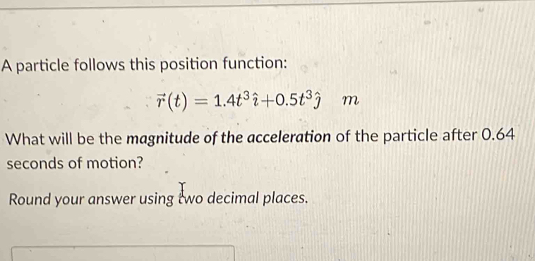 A particle follows this position function:
vector r(t)=1.4t^3hat i+0.5t^3hat j m
What will be the magnitude of the acceleration of the particle after 0.64
seconds of motion? 
Round your answer using two decimal places.