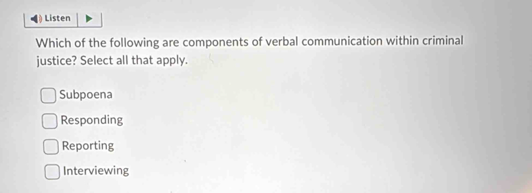 Listen
Which of the following are components of verbal communication within criminal
justice? Select all that apply.
Subpoena
Responding
Reporting
Interviewing