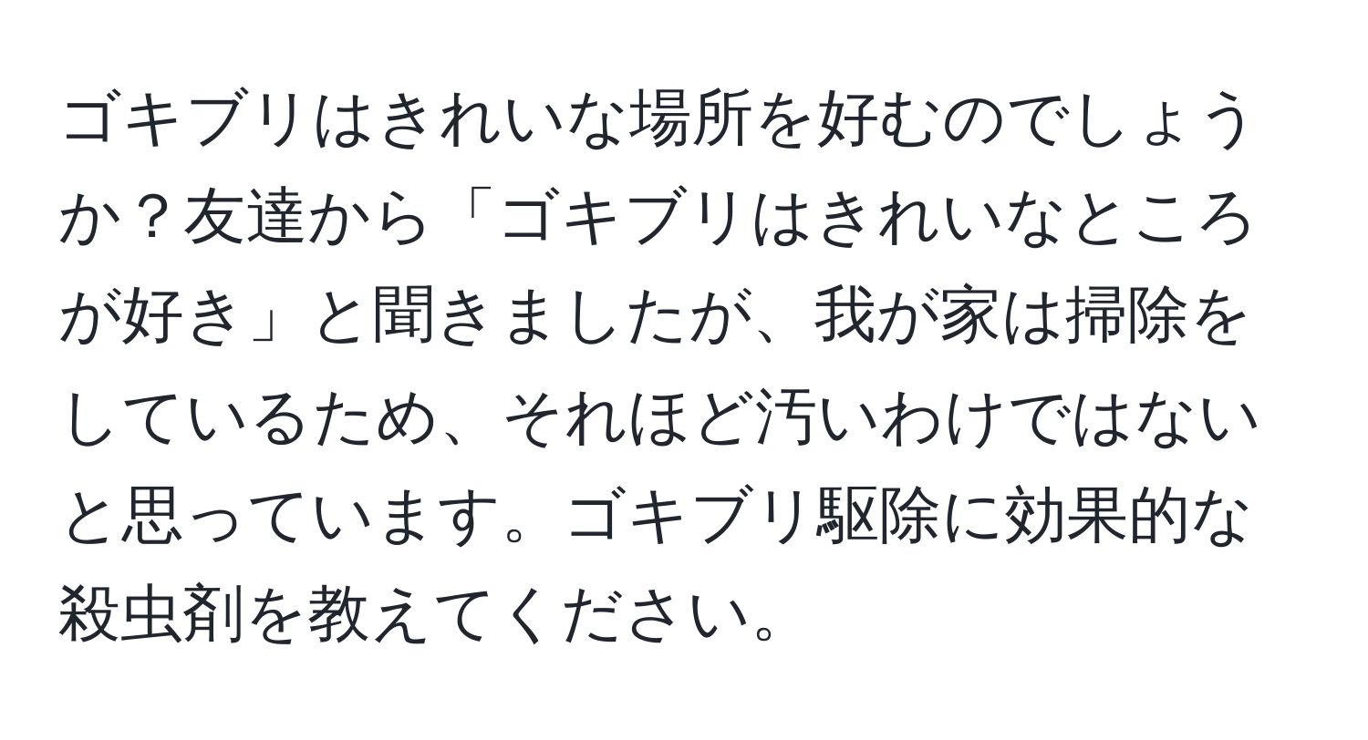 ゴキブリはきれいな場所を好むのでしょうか？友達から「ゴキブリはきれいなところが好き」と聞きましたが、我が家は掃除をしているため、それほど汚いわけではないと思っています。ゴキブリ駆除に効果的な殺虫剤を教えてください。