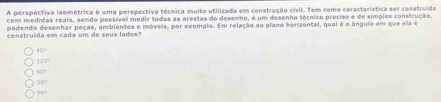 A perspectiva isométrica é uma perspectiva técnica muito utilizada em construção civil. Tem como característica ser construída
com medidas reais, sendo possível medir todas as arestas do desenho, é um desenho técnico preciso e de simples construção,
podendo desenhar peças, ambientes e móveis, por exemplo. Em relação ao plano horizontal, qual é o ângulo em que ela é
construída em cada um de seus lados?
45°
120°
60°
30°
90°