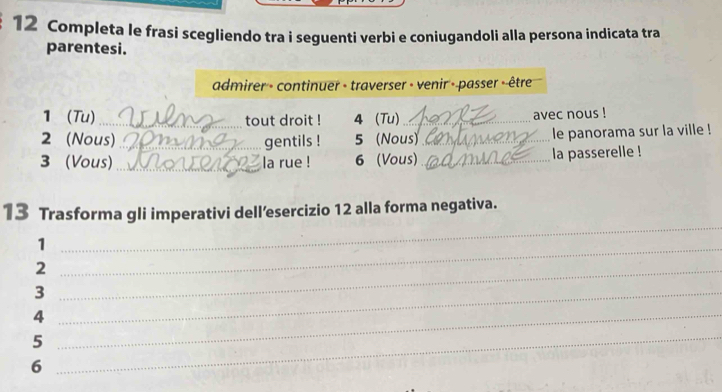 Completa le frasi scegliendo tra i seguenti verbi e coniugandoli alla persona indicata tra 
parentesi. 
admirer - continuer - traverser - venir - passer --être 
1(Tu) _tout droit ! 4 (Tu)_ 
avec nous ! 
2 (Nous) _gentils ! 5 (Nous)_ le panorama sur la ville ! 
3 (Vous) _la rue ! 6 (Vous) _la passerelle ! 
_ 
13 Trasforma gli imperativi dell’esercizio 12 alla forma negativa. 
_1 
_2 
_3 
_4 
_5 
6