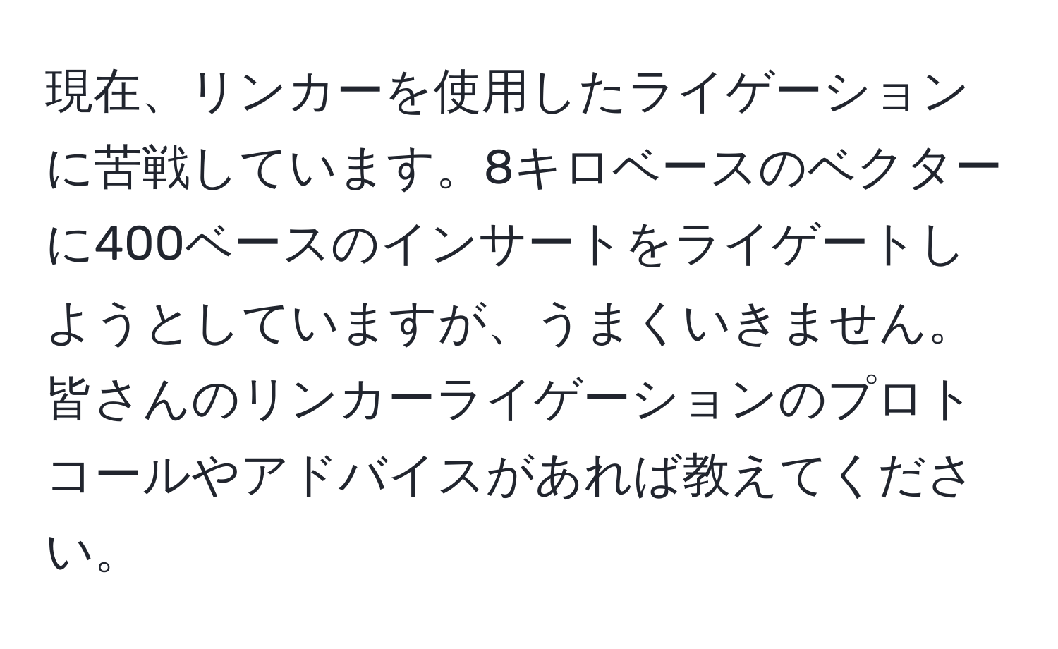 現在、リンカーを使用したライゲーションに苦戦しています。8キロベースのベクターに400ベースのインサートをライゲートしようとしていますが、うまくいきません。皆さんのリンカーライゲーションのプロトコールやアドバイスがあれば教えてください。