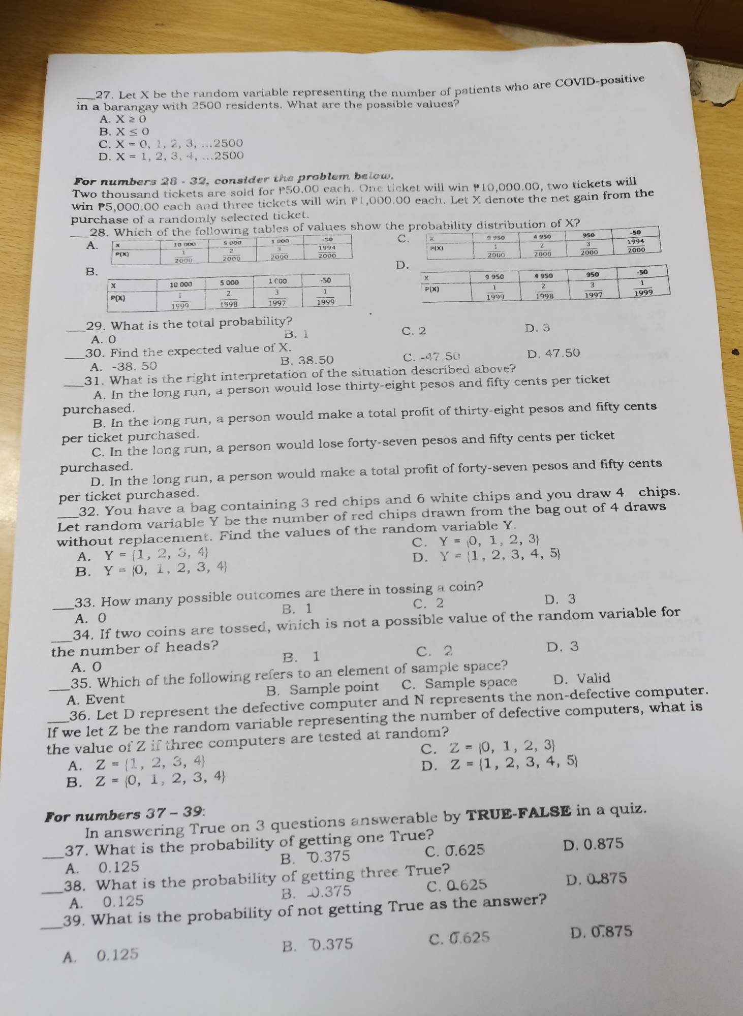 Let X be the random variable representing the number of patients who are COVID-positive
in a barangay with 2500 residents. What are the possible values?
A. X≥ 0
B. X≤ 0
C. X=0,1,2,3,...2500
D. X=1,2,3,4,...2500
For numbers 28 - 32, consider the problem below.
Two thousand tickets are sold for P50.00 each. One ticket will win P10,000.00, two tickets will
win P5,000.00 each and three tickets will win P1,000.00 each. Let X denote the net gain from the
purchase of a randomly selected ticket.
28. Which of the following tables of values show the probability distribution of X?
C
D
_29. What is the total probability? D. 3
A. 0 B. 1
C. 2
30. Find the expected value of X.
_A. -38. 50 B. 38.50 C. -47.50 D. 47.50
_31. What is the right interpretation of the situation described above?
A. In the long run, a person would lose thirty-eight pesos and fifty cents per ticket
purchased.
B. In the long run, a person would make a total profit of thirty-eight pesos and fifty cents
per ticket purchased.
C. In the long run, a person would lose forty-seven pesos and fifty cents per ticket
purchased.
D. In the long run, a person would make a total profit of forty-seven pesos and fifty cents
per ticket purchased.
32. You have a bag containing 3 red chips and 6 white chips and you draw 4 chips.
Let random variable Y be the number of red chips drawn from the bag out of 4 draws
without replacement. Find the values of the random variable Y.
C. Y= 0,1,2,3
A. Y= 1,2,3,4 D. Y= 1,2,3,4,5
B. Y= 0,1,2,3,4
_33. How many possible outcomes are there in tossing a coin?
B. 1 C. 2 D. 3
A. 0
_34. If two coins are tossed, which is not a possible value of the random variable for
the number of heads? C. 2 D. 3
B. 1
A. O
35. Which of the following refers to an element of sample space?
_A. Event B. Sample point C. Sample space D. Valid
36. Let D represent the defective computer and N represents the non-defective computer.
If we let Z be the random variable representing the number of defective computers, what is
the value of Z if three computers are tested at random?
C. Z= 0,1,2,3
A. Z= 1,2,3,4 Z= 1,2,3,4,5
D.
B. Z= 0,1,2,3,4
For numbers 37 - 39:
In answering True on 3 questions answerable by TRUE-FALSE in a quiz.
37. What is the probability of getting one True?
_A. 0.125 B. 0.375 C. 0.625 D. 0.875
38. What is the probability of getting three True? D. 0.875
_A. 0.125 B. 0.375 C. 0.625
_39. What is the probability of not getting True as the answer?
C. 0.625 D. 0.875
A. 0.125 B. D.375