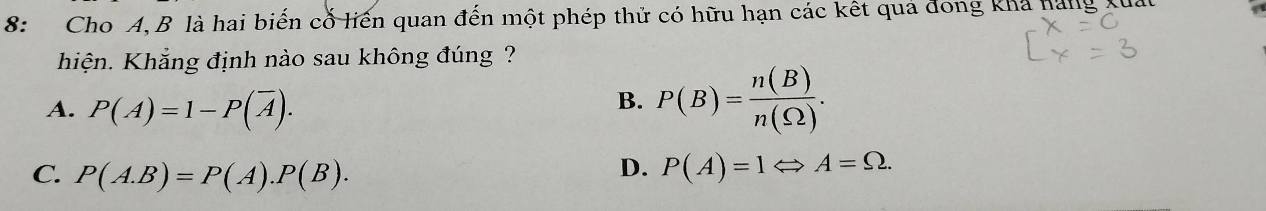 8: Cho A, B là hai biến cổ liến quan đến một phép thử có hữu hạn các kết quả đong khả hàng xua
hiện. Khẳng định nào sau không đúng ?
A. P(A)=1-P(overline A).
B. P(B)= n(B)/n(S2) .
C. P(A.B)=P(A).P(B).
D. P(A)=1Leftrightarrow A=Omega.