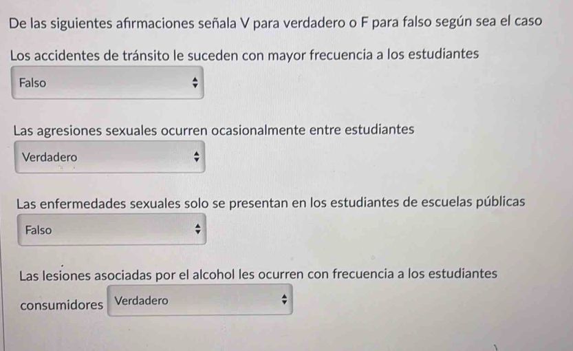 De las siguientes afrmaciones señala V para verdadero o F para falso según sea el caso
Los accidentes de tránsito le suceden con mayor frecuencia a los estudiantes
Falso
Las agresiones sexuales ocurren ocasionalmente entre estudiantes
Verdadero
Las enfermedades sexuales solo se presentan en los estudiantes de escuelas públicas
Falso
Las lesiones asociadas por el alcohol les ocurren con frecuencia a los estudiantes
consumidores Verdadero