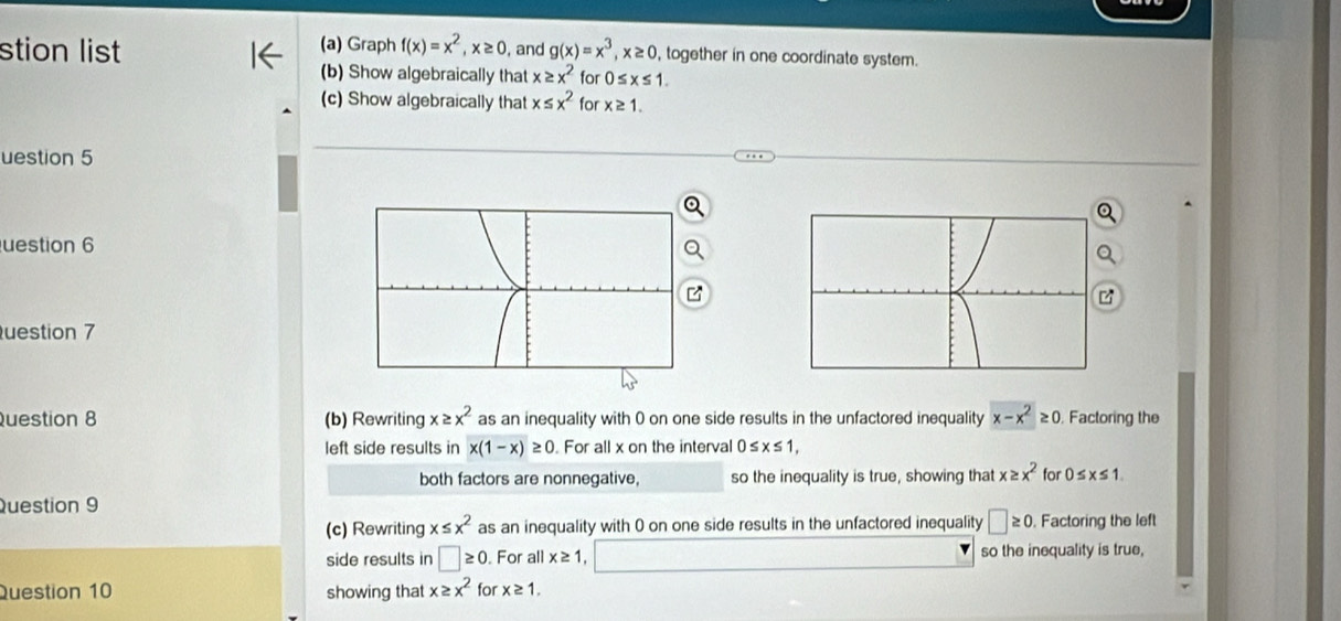 Graph 
stion list f(x)=x^2, x≥ 0 , and g(x)=x^3, x≥ 0 , together in one coordinate system. 
(b) Show algebraically that x≥ x^2 for 0≤ x≤ 1. 
(c) Show algebraically that x≤ x^2 for x≥ 1. 
uestion 5 
uestion 6 
uestion 7 
uestion 8 (b) Rewriting x≥ x^2 as an inequality with 0 on one side results in the unfactored inequality x-x^2≥ 0 Factoring the 
left side results in x(1-x)≥ 0 For all x on the interval 0≤ x≤ 1, 
both factors are nonnegative, so the inequality is true, showing that x≥ x^2 for 0≤ x≤ 1. 
Question 9 
(c) Rewriting x≤ x^2 as an inequality with 0 on one side results in the unfactored inequality □ ≥ 0 Factoring the left 
side results in □ ≥ 0. For all x≥ 1 so the inequality is true, 
Question 10 showing that x≥ x^2 for x≥ 1.