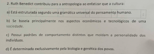 Ruth Benedict contribuiu para a antropologia ao enfatizar que a cultura:
a) Está estruturada segundo uma gramática universal do pensamento humano.
b) Se baseia principalmente nos aspectos econômicos e tecnológicos de uma
sociedade.
c) Possui padrões de comportamento distintos que moldam a personalidade dos
indivíduos.
d) É determinada exclusivamente pela biologia e genética dos povos.