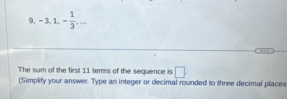 9, -3, 1, - 1/3 ,... 
The sum of the first 11 terms of the sequence is □. 
(Simplify your answer. Type an integer or decimal rounded to three decimal places