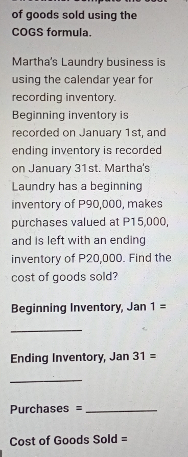 of goods sold using the 
COGS formula. 
Martha's Laundry business is 
using the calendar year for 
recording inventory. 
Beginning inventory is 
recorded on January 1st, and 
ending inventory is recorded 
on January 31st. Martha's 
Laundry has a beginning 
inventory of P90,000, makes 
purchases valued at P15,000, 
and is left with an ending 
inventory of P20,000. Find the 
cost of goods sold? 
Beginning Inventory, Jan 1=
_ 
Ending Inventory, Jan 31=
_ 
Purchases =_ 
Cost of Goods Sold =