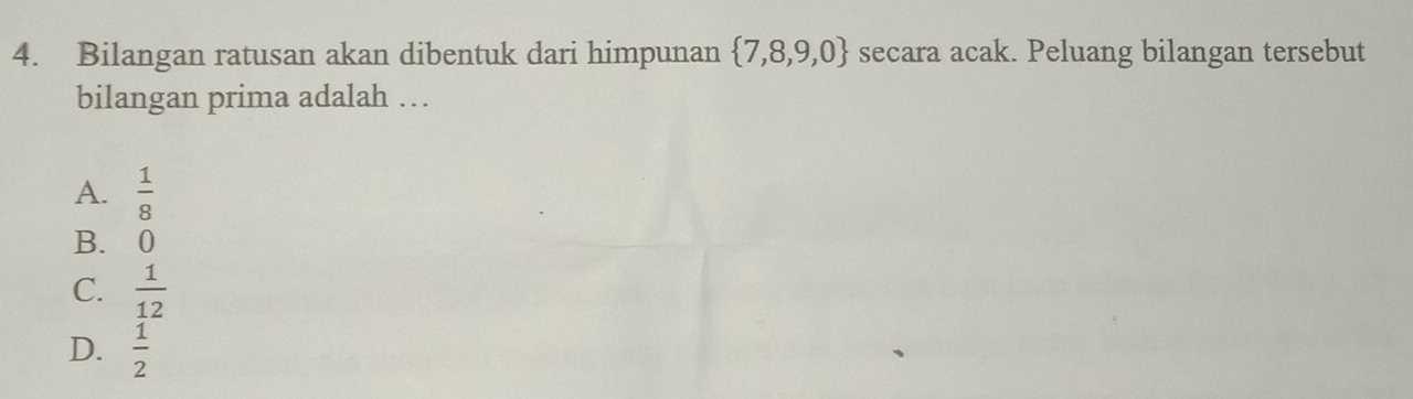 Bilangan ratusan akan dibentuk dari himpunan  7,8,9,0 secara acak. Peluang bilangan tersebut
bilangan prima adalah …
A.  1/8 
B. 0
C.  1/12 
D.  1/2 