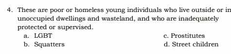 These are poor or homeless young individuals who live outside or in
unoccupied dwellings and wasteland, and who are inadequately
protected or supervised.
a. LGBT c. Prostitutes
b. Squatters d. Street children