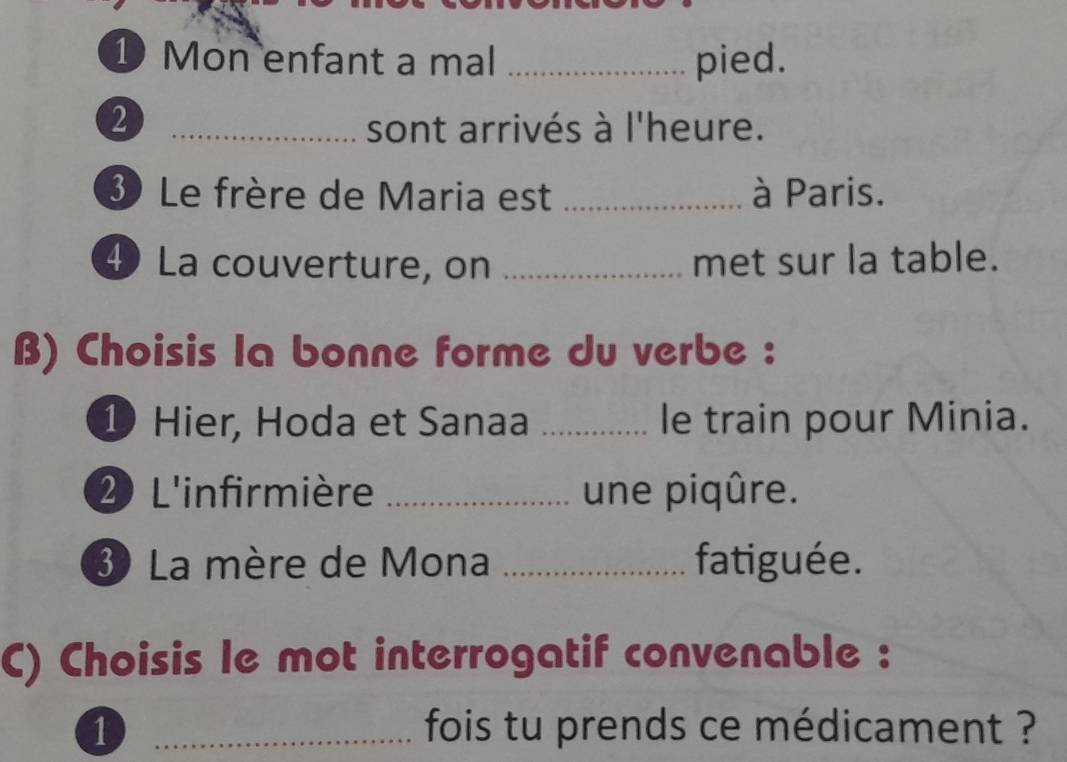 Mon enfant a mal _pied. 
_2 
sont arrivés à l'heure. 
3 Le frère de Maria est _à Paris. 
4 La couverture, on _met sur la table. 
B) Choisis la bonne forme du verbe : 
1 Hier, Hoda et Sanaa _le train pour Minia. 
2 L'infirmière _une piqûre. 
3 La mère de Mona _fatiguée. 
C) Choisis le mot interrogatif convenable : 
1 _ fois tu prends ce médicament ?