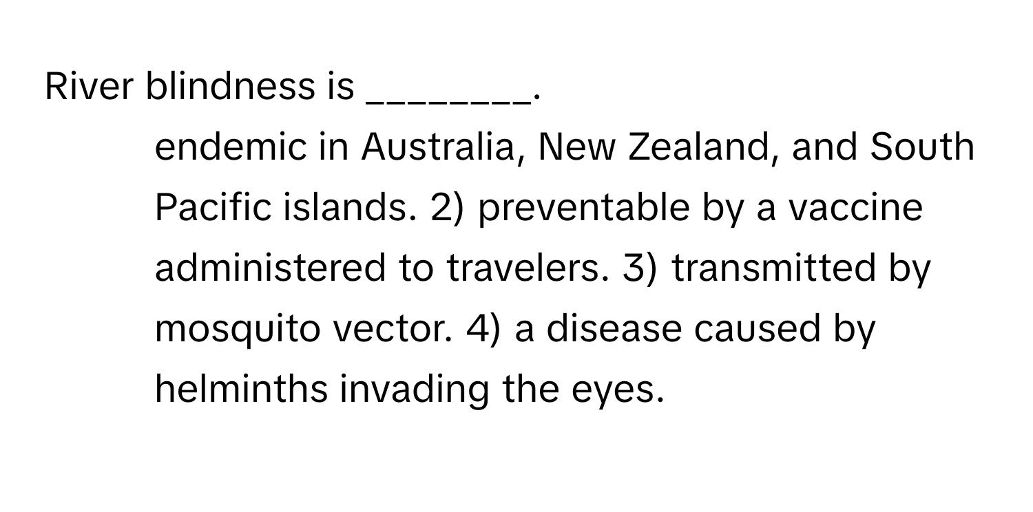 River blindness is ________.

1) endemic in Australia, New Zealand, and South Pacific islands. 2) preventable by a vaccine administered to travelers. 3) transmitted by mosquito vector. 4) a disease caused by helminths invading the eyes.