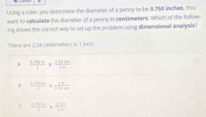 Using a ruler, you determine the diameter of a penny to be 0.750 inches. You
want to calculate the diameter of a penny in centimeters. Which of the follow-
ing shows the correct way to set up the problem using dimensional analysis?
There are 2.54 centimeters in 1 inch.
A  (0.750in)/1 *  (2.54cm)/1in 
B  (0.750in)/1 *  1in/2.54cm 
C  (0.750in)/1 *  12cm/1m 