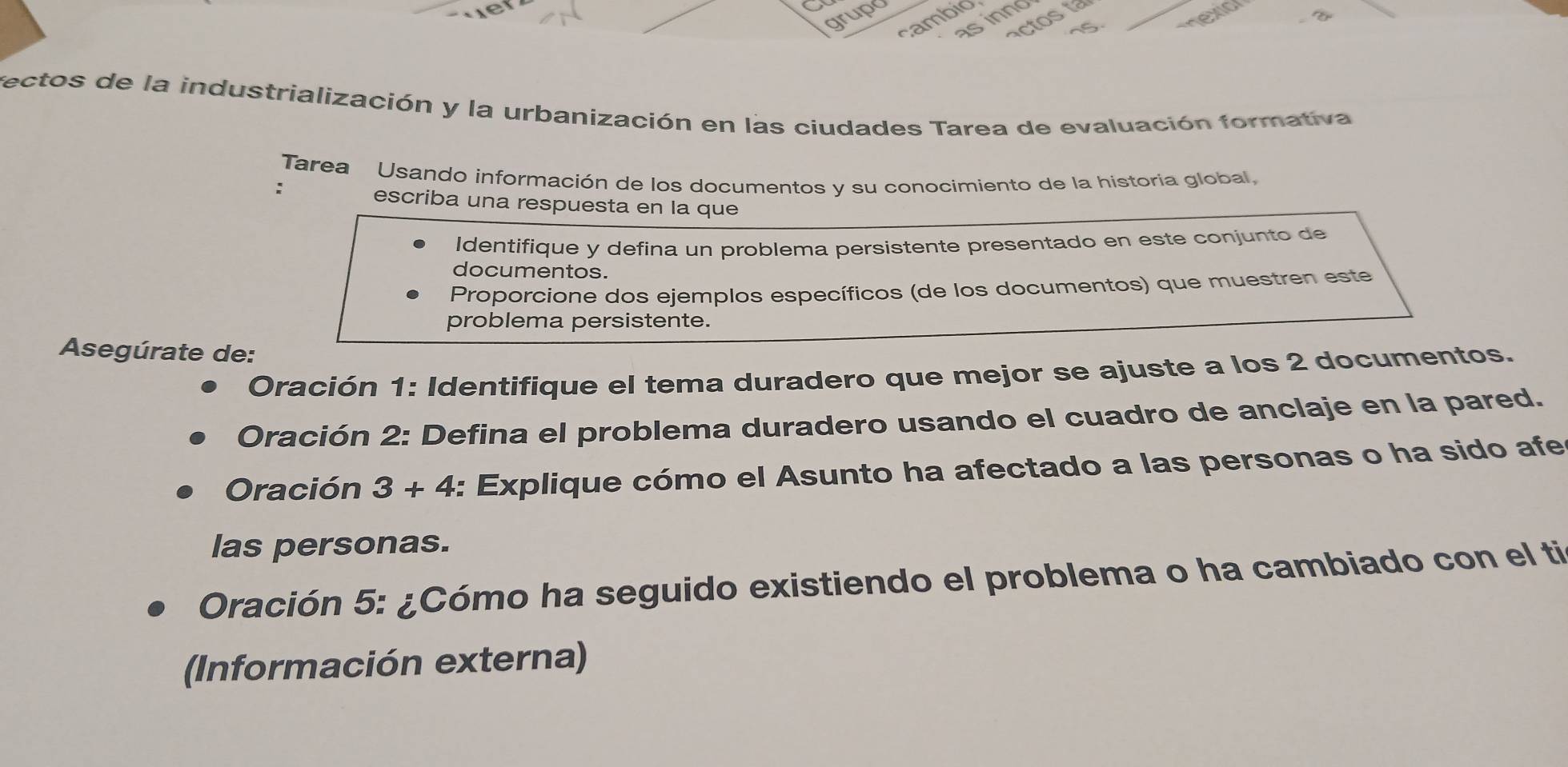 grupo 
cambio 
as innd 
n5 
fectos de la industrialización y la urbanización en las ciudades Tarea de evaluación formativa 
Tarea Usando información de los documentos y su conocimiento de la historia global, 
: 
escriba una respuesta en la que 
Identifique y defina un problema persistente presentado en este conjunto de 
documentos. 
Proporcione dos ejemplos específicos (de los documentos) que muestren este 
problema persistente. 
Asegúrate de: 
Oración 1: Identifique el tema duradero que mejor se ajuste a los 2 documentos. 
Oración 2: Defina el problema duradero usando el cuadro de anclaje en la pared. 
Oración 3+4 : Explique cómo el Asunto ha afectado a las personas o ha sido afe 
las personas. 
Oración 5: ¿Cómo ha seguido existiendo el problema o ha cambiado con el ti 
(Información externa)