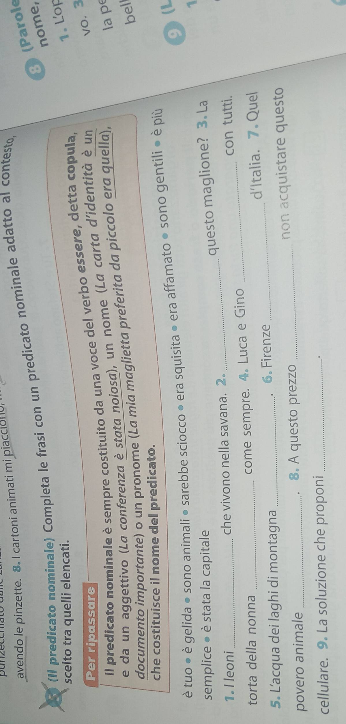 panzeccn 
avendo le pinzette. 8. I cartoni animati mi piaccióno, 
8) (Parole 
(II predicato nominale) Completa le frasi con un predicato nominale adatto al contesto, 
nome, 
scelto tra quelli elencati. 
1. Lop 
Per ripassare 
vo. 3 
Il predicato nominale è sempre costituito da una voce del verbo essere, detta copula, 
e da un aggettivo (La conferenza è stata noiosa), un nome (La carta d’identità è un 
documento importante) o un pronome (La mia maglietta preferita da piccolo era quella), 
la pe 
bel 
che costituisce il nome del predicato. 
9(L 
è tuo ● è gelida ● sono animali ● sarebbe sciocco ● era squisita ● era affamato ● sono gentili ● è più 
1 
semplice ● è stata la capitale 
questo maglione? 3. La 
_ 
1. Ileoni _che vivono nella savana. 2. 
_ 
con tutti. 
torta della nonna 
come sempre. 4. Luca e Gino 
5. L’acqua dei laghi di montagna _. 6. Firenze _d'Italia. 7 Quel 
povero animale _. 8. A questo prezzo _non acquistare questo 
cellulare. 9. La soluzione che proponi_