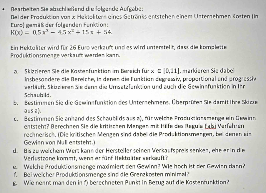 Bearbeiten Sie abschließend die folgende Aufgabe:
Bei der Produktion von x Hektolitern eines Getränks entstehen einem Unternehmen Kosten (in
Euro) gemäß der folgenden Funktion:
K(x)=0,5x^3-4,5x^2+15x+54.
Ein Hektoliter wird für 26 Euro verkauft und es wird unterstellt, dass die komplette
Produktionsmenge verkauft werden kann.
a. Skizzieren Sie die Kostenfunktion im Bereich für x∈ [0,11] , markieren Sie dabei
insbesondere die Bereiche, in denen die Funktion degressiv, proportional und progressiv
verläuft. Skizzieren Sie dann die Umsatzfunktion und auch die Gewinnfunktion in Ihr
Schaubild.
b. Bestimmen Sie die Gewinnfunktion des Unternehmens. Überprüfen Sie damit Ihre Skizze
aus a).
c. Bestimmen Sie anhand des Schaubilds aus a), für welche Produktionsmenge ein Gewinn
entsteht? Berechnen Sie die kritischen Mengen mit Hilfe des Regula Falşi Verfahren
rechnerisch. (Die kritischen Mengen sind dabei die Produktionsmengen, bei denen ein
Gewinn von Null entsteht.)
d. Bis zu welchem Wert kann der Hersteller seinen Verkaufspreis senken, ehe er in die
Verlustzone kommt, wenn er fünf Hektoliter verkauft?
e. Welche Produktionsmenge maximiert den Gewinn? Wie hoch ist der Gewinn dann?
f. Bei welcher Produktionsmenge sind die Grenzkosten minimal?
g. Wie nennt man den in f) berechneten Punkt in Bezug auf die Kostenfunktion?