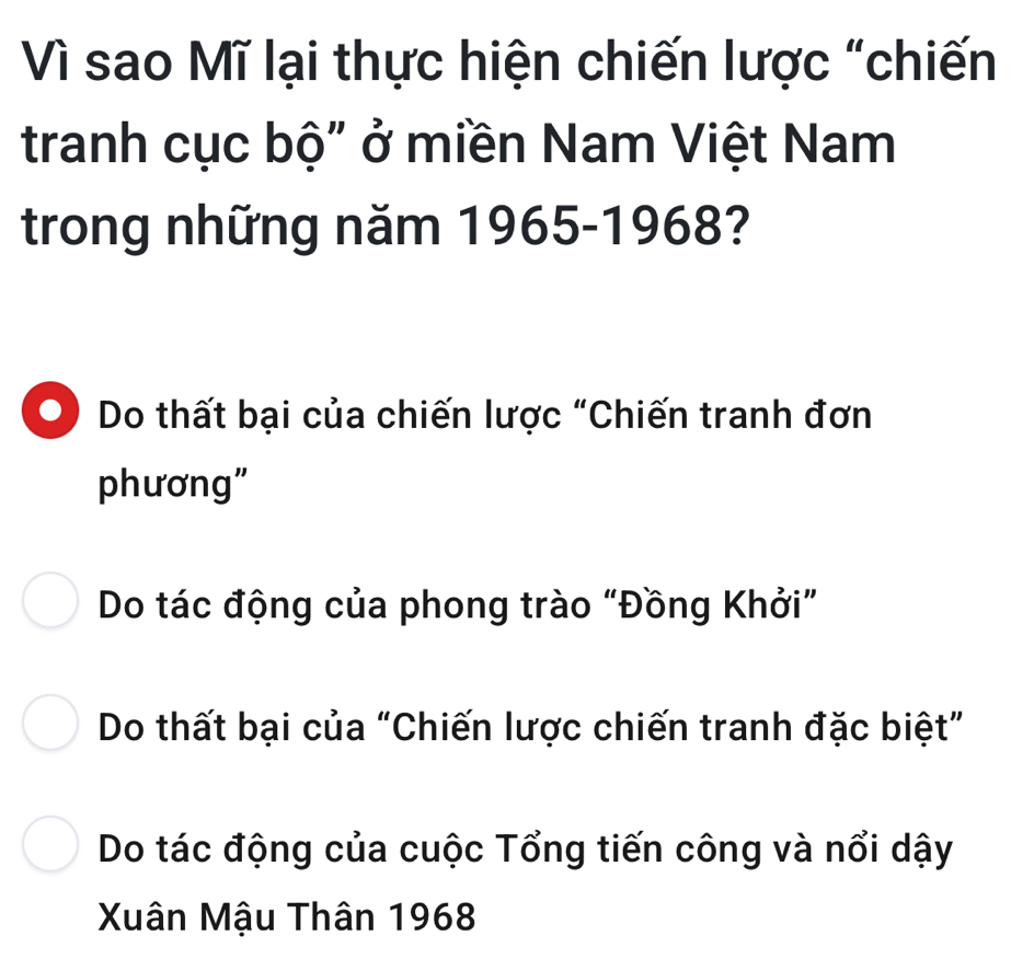 Vì sao Mĩ lại thực hiện chiến lược "chiến
tranh cục bộ" ở miền Nam Việt Nam
trong những năm 1965-1968?
Do thất bại của chiến lược "Chiến tranh đơn
phương"
Do tác động của phong trào “Đồng Khởi”
Do thất bại của “Chiến lược chiến tranh đặc biệt”
Do tác động của cuộc Tổng tiến công và nổi dậy
Xuân Mậu Thân 1968