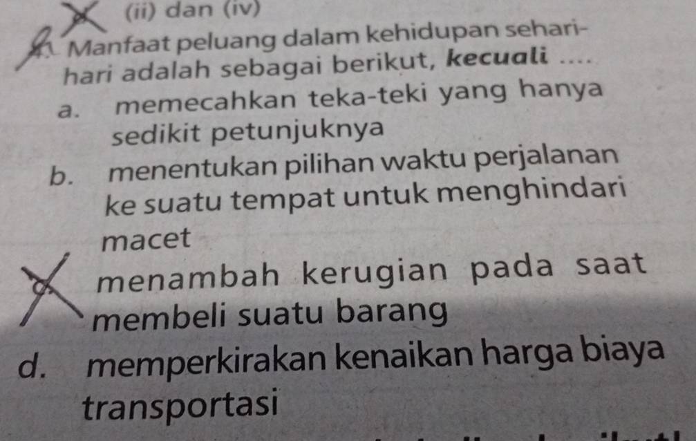 (ii) dan (iv)
Manfaat peluang dalam kehidupan sehari-
hari adalah sebagai berikut, kecuali ....
a. memecahkan teka-teki yang hanya
sedikit petunjuknya
b. menentukan pilihan waktu perjalanan
ke suatu tempat untuk menghindari
macet
menambah kerugian pada saat
membeli suatu barang
d. memperkirakan kenaikan harga biaya
transportasi