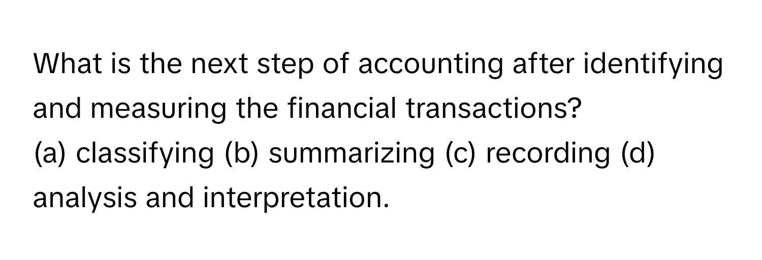 What is the next step of accounting after identifying and measuring the financial transactions? 

(a) classifying (b) summarizing (c) recording (d) analysis and interpretation.