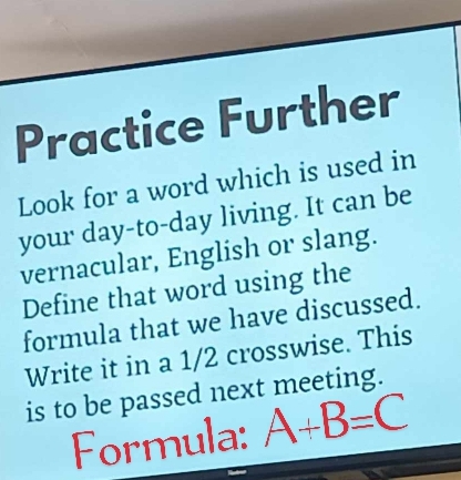 Practice Further 
Look for a word which is used in 
your day -to-day living. It can be 
vernacular, English or slang. 
Define that word using the 
formula that we have discussed. 
Write it in a 1/2 crosswise. This 
is to be passed next meeting. 
Formula: A+B=C