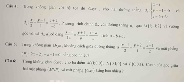 Trong không gian với hệ tọa độ Oxyz , cho hai đường thẳng d_1:beginarrayl x=t y=-1-4t z=6+6tendarray. và
d_2: x/2 = (y-1)/1 = (z+2)/-5 . Phương trình chính tắc của đường thẳng 4x qua M(1;-1;2) và vuông 
góc với cả d_1, d_2 có dạng  (x-1)/14 = (y+1)/b = (z-a)/c . Tinh a+b+c. 
Câu 5: Trong không gian Oxyz , khoảng cách giữa đường thẳng A:  (x-1)/2 = (y+2)/1 = (z-1)/2  và mặt phẳng 
D): 2x-2y-z+1=0 bằng bao nhiêu? 
Câu 6: Trong không gian Oxyz, cho ba điểm M(1;0;0), N(0;1;0) và P(0;0;1). Cosin của góc giữa 
hai mặt phẳng (MNP) và mặt phẳng (Oxy) bằng bao nhiêu ?